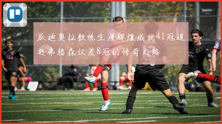 瓜迪奥拉教练生涯辉煌成就41冠追赶弗格森仅差8冠的传奇之路