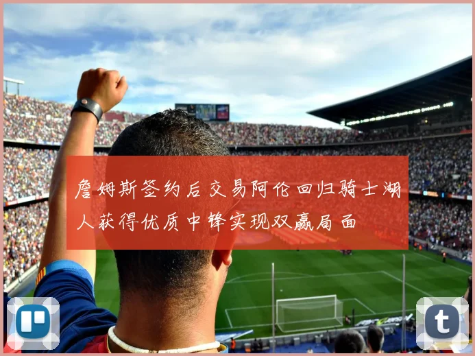詹姆斯签约后交易阿伦回归骑士湖人获得优质中锋实现双赢局面