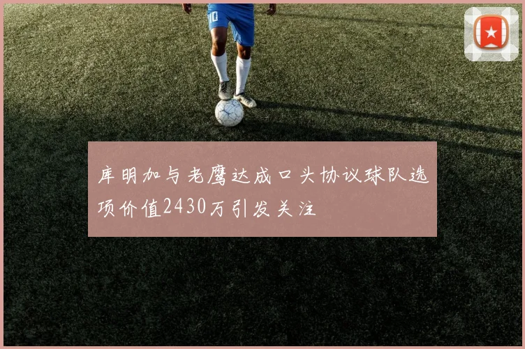 库明加与老鹰达成口头协议球队选项价值2430万引发关注