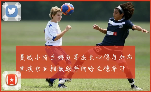 曼城小将兰姆分享成长心得与加布里埃尔互相激励并向哈兰德学习