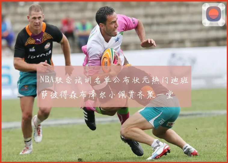 NBA联合试训名单公布状元热门迪班萨彼得森布泽尔小佩贾齐聚一堂