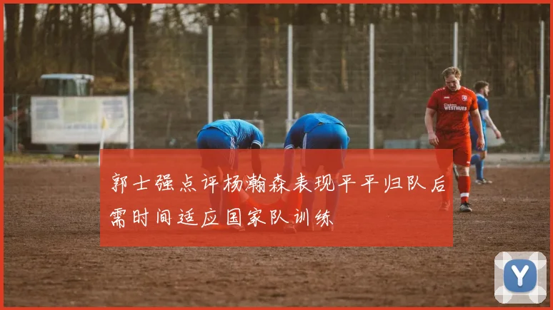 郭士强点评杨瀚森表现平平归队后需时间适应国家队训练