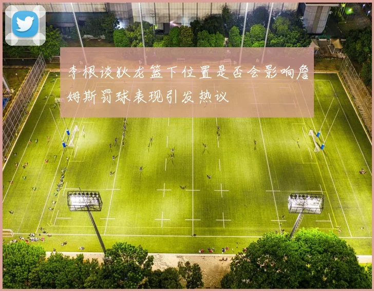 李根谈狄龙篮下位置是否会影响詹姆斯罚球表现引发热议